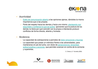 • Asertividad
   – Estilo de comunicación abierto a las opiniones ajenas, dándoles la misma
     importancia que a las propias.
   – Parte del respeto hacia los demás y hacia uno mismo, planteando con
     seguridad y confianza lo que se quiere, ignorando que la postura de los
     demás no tiene por qué coincidir con la propia e intentando producir
     conflictos de forma directa, abierta y honesta.


• Resilencia
   – La capacidad de sobreponerse a períodos de dolor emocional y traumas
   – La capacidad que posee un individuo frente a las adversidades, para
     mantenerse en pie de lucha, con dosis de perseverancia, tenacidad,
     actitud positiva y acciones, que permiten avanzar en contra de la corriente
     y superarlas.
                                                         E. Chávez y E. Yturralde (2006)
 