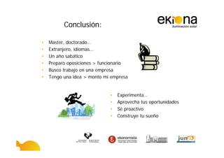 Conclusión:

•   Master, doctorado…
•   Extranjero, idiomas…
•   Un año sabático
•   Preparo oposiciones > funcionario
•   Busco trabajo en una empresa
•   Tengo una idea > monto mi empresa


                             •   Experimenta…
                             •   Aprovecha tus oportunidades
                             •   Sé proactivo
                             •   Construye tu sueño
 
