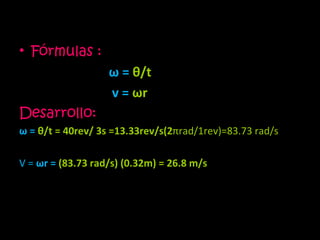 Fórmulas :   ω  =  θ /t v =  ω r Desarrollo: ω  =   θ /t = 40rev/ 3s =13.33rev/s(2 π rad/1rev)=83.73 rad/s   V =  ω r =  (83.73 rad/s) (0.32m) = 26.8 m/s  