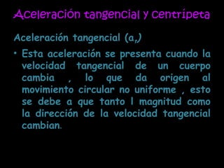 Aceleración tangencial y centrípeta Aceleración tangencial (a t ) Esta aceleración se presenta cuando la velocidad tangencial de un cuerpo cambia , lo que da origen al movimiento circular no uniforme , esto se debe a que tanto l magnitud como la dirección de la velocidad tangencial cambian . 