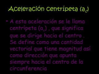 Aceleración centrípeta (a c )  A esta aceleración se le llama centrípeta (a c ) , que significa que se dirige hacia el centro . Se define como una cantidad vectorial que tiene magnitud así como dirección que apunta siempre hacia el centro de la circunferencia  