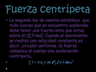 Fuerza centrípeta  La segunda ley de newton establece  que todo cuerpo que se encuentra acelerado debe tener una fuerza neta que actua sobre él (∑f=ma). Cuando el movimiento se realiza con velocidad constante,es decir ,circular uniforme ,la fuerza comunica al cuerpo una aceleración centripeta . ∑  f = ma c  = m  v² t  / r = m ω ²  