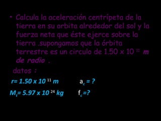 Calcula la aceleración centrípeta de la tierra en su orbita alrededor del sol y la fuerza neta que éste ejerce sobre la tierra .supongamos que la órbita terrestre es un circulo de 1.50 x 10  11  m de radio . datos  :  r= 1.50 x 10   11  m  a c  = ?  M t = 5.97 x 10  24  kg  f c  =? 