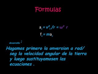 Formulas  a c  = v² t  /r   =  ω ²  r f c  = m a c desarrollo  : Hagamos primero la onversion a rad/ seg la velocidad angular de la tierra  y luego sustituyamosen las ecuaciones  . 