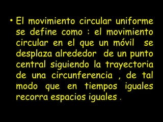 El movimiento circular uniforme se define como : el movimiento circular en el que un móvil  se desplaza alrededor  de un punto central siguiendo la trayectoria de una circunferencia , de tal modo que en tiempos iguales recorra espacios iguales  . 