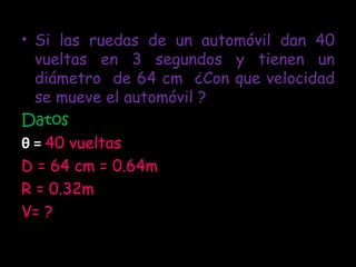 Si las ruedas de un automóvil dan 40 vueltas en 3 segundos y tienen un diámetro  de 64 cm  ¿Con que velocidad se mueve el automóvil ? Datos θ  =  40 vueltas D = 64 cm = 0.64m R = 0.32m V= ? 