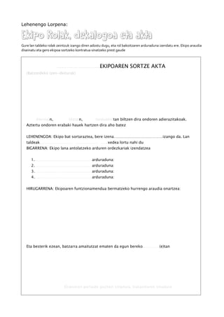 Lehenengo Lorpena:
Ekipo Rolak, dekalogoa eta aktaEkipo Rolak, dekalogoa eta akta
Gure lan taldeko rolak zeintzuk izango diren adostu dugu, eta rol bakoitzaren arduraduna izendatu ere. Ekipo araudia
diseinatu eta gero ekipoa sortzeko kontratua sinatzeko prest gaude
..........................EKIPOAREN SORTZE AKTA
(Batzordeko izen-deiturak)
(Herria)n, (data)n, (ordua)(e)tan biltzen dira ondoren adierazitakoak.
Aztertu ondoren erabaki hauek hartzen dira aho batez
LEHENENGOA: Ekipo bat sortaraztea, bere izena…………………………………izango da. Lan
taldeak........................... ................... ......xedea lortu nahi du
BIGARRENA: Ekipo lana antolatzeko arduren ordezkariak izendatzea
1. ...............................................arduraduna:
2. .............................................. arduraduna:
3. .............................................. arduraduna:
4. .............................................. arduraduna:
HIRUGARRENA: Ekipoaren funtzionamendua bermatzeko hurrengo araudia onartzea:
Eta besterik ezean, batzarra amaitutzat ematen da egun bereko..............(e)tan
Ekipoaren partaide guztien sinadura. Irakaslearen sinadura
 