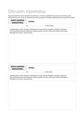Ekipoaren egunerokoaEkipoaren egunerokoa
Ekipoaren idazkariak astean egindako lana idatziko du. Fitxa hau asanbladan idatzi behar da, ikaskide guztiek
adosten dutena jarriz; beraz, ez da idazkariaren ardura, ekipo lana hobetzeko taldekide guztien proposamena baizik
EKIPO LANAREN
ERREGISTROA
EKIPOA:
……………………………….. tik …………………………….….-ra doan.astea
Eztabaida gaiak, arazoen ebazpena, ikasitakoak, hurrengo asterako plangintza, akordioak, ekipoaren
funtzionamenduari buruzko ebaluazioa, lorpenak, gustatu zaizuena, zailtasunak, hobetu beharrekoak,
dibertigarria izan dena, proposamenak...
EKIPO LANAREN
ERREGISTROA
EKIPOA:
……………………………….. tik …………………………….….ra doan.astea
Eztabaida gaiak, arazoen ebazpena, ikasitakoak, hurrengo asterako plangintza, akordioak, ekipoaren
funtzionamenduari buruzko ebaluazioa, lorpenak, gustatu zaizuena, zailtasunak, hobetu beharrekoak,
dibertigarria izan dena, proposamenak...
 