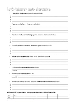 Lankidetzaren auto ebaluazioaLankidetzaren auto ebaluazioa
• Proiektuaren plangintzan nire ekarpenaren adibideak:
1. ..............................................................................................................................................................
2. ..............................................................................................................................................................
3. ..............................................................................................................................................................
4. ..............................................................................................................................................................
• Proiektua amaitzeko nire ekarpenaren adibideak:
1. ..............................................................................................................................................................
2. ..............................................................................................................................................................
3. ..............................................................................................................................................................
4. ..............................................................................................................................................................
• Proiektuaren helburua lortzeko lagungarriak izan ziren nire ideien adibideak:
1. ..............................................................................................................................................................
2. ..............................................................................................................................................................
3. ..............................................................................................................................................................
4. ..............................................................................................................................................................
• Gure ekipoa lanean mantentzen laguntzeko egin nuenaren adibideak:
1. ..............................................................................................................................................................
2. ..............................................................................................................................................................
3. ..............................................................................................................................................................
4. ..............................................................................................................................................................
• Gatazka edo arazoak ebazteko erabili nituen estrategien adibideak:
1. ..............................................................................................................................................................
2. ..............................................................................................................................................................
3. ..............................................................................................................................................................
4. ..............................................................................................................................................................
• Proiektu honetan gehien gozatu nuena izan zen:
...............................................................................................................................................................
Arrazoiak: ..............................................................................................................................................
• Proiektu honetan ikasi nuena izan zen:
..............................................................................................................................................................
Arrazoiak: ................................................................................................................................................
...............................................................................................................................................................
• Proiektu batean berriz lan egiten dudanean aldatzen saiatuko naizenaren adibideak:
1. ..............................................................................................................................................................
2. ..............................................................................................................................................................
3. ..............................................................................................................................................................
4. ..............................................................................................................................................................
Autoebaluazioa: Ekipoaren kidek egindako lana honela baloratzen dut (0tik 10 era):
Izena NI:
Nota
http://www.intel.la/content/www/xl/es/education/k12/assessing-projects/strategies/encouraging-self-direction-and-collaboration.html
 