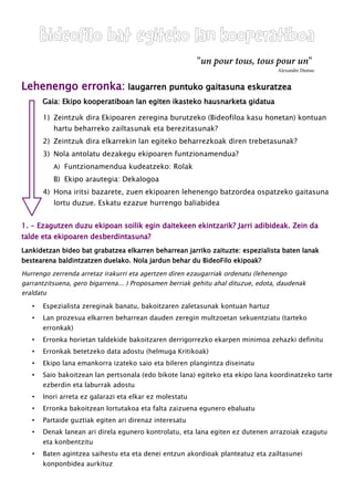 Bideofilo bat egiteko lan kooperatiboa
"un pour tous, tous pour un"
Alexandre Dumas
Lehenengo erronka: laugarren puntuko gaitasuna eskuratzea
Gaia: Ekipo kooperatiboan lan egiten ikasteko hausnarketa gidatua
1) Zeintzuk dira Ekipoaren zeregina burutzeko (Bideofiloa kasu honetan) kontuan
hartu beharreko zailtasunak eta berezitasunak?
2) Zeintzuk dira elkarrekin lan egiteko beharrezkoak diren trebetasunak?
3) Nola antolatu dezakegu ekipoaren funtzionamendua?
A) Funtzionamendua kudeatzeko: Rolak
B) Ekipo arautegia: Dekalogoa
4) Hona iritsi bazarete, zuen ekipoaren lehenengo batzordea ospatzeko gaitasuna
lortu duzue. Eskatu ezazue hurrengo baliabidea
1. - Ezagutzen duzu ekipoan soilik egin daitekeen ekintzarik? Jarri adibideak. Zein da
talde eta ekipoaren desberdintasuna?
Lankidetzan bideo bat grabatzea elkarren beharrean jarriko zaituzte: espezialista baten lanak
bestearena baldintzatzen duelako. Nola jardun behar du BideoFilo ekipoak?
Hurrengo zerrenda arretaz irakurri eta agertzen diren ezaugarriak ordenatu (lehenengo
garrantzitsuena, gero bigarrena... ) Proposamen berriak gehitu ahal dituzue, edota, daudenak
eraldatu
• Espezialista zereginak banatu, bakoitzaren zaletasunak kontuan hartuz
• Lan prozesua elkarren beharrean dauden zeregin multzoetan sekuentziatu (tarteko
erronkak)
• Erronka horietan taldekide bakoitzaren derrigorrezko ekarpen minimoa zehazki definitu
• Erronkak betetzeko data adostu (helmuga Kritikoak)
• Ekipo lana emankorra izateko saio eta bileren plangintza diseinatu
• Saio bakoitzean lan pertsonala (edo bikote lana) egiteko eta ekipo lana koordinatzeko tarte
ezberdin eta laburrak adostu
• Inori arreta ez galarazi eta elkar ez molestatu
• Erronka bakoitzean lortutakoa eta falta zaizuena egunero ebaluatu
• Partaide guztiak egiten ari direnaz interesatu
• Denak lanean ari direla egunero kontrolatu, eta lana egiten ez dutenen arrazoiak ezagutu
eta konbentzitu
• Baten agintzea saihestu eta eta denei entzun akordioak planteatuz eta zailtasunei
konponbidea aurkituz
 