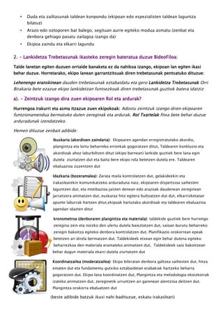 • Duda eta zailtasunak taldean konpondu (ekipoan edo espezialisten taldean laguntza
bilatuz)
• Arazo edo oztoporen bat balego, segituan aurre egiteko modua asmatu (zenbat eta
denbora gehiago pasatu zailagoa izango da)
• Ekipoa zaindu eta elkarri lagundu
2. - Lankidetza Trebetasunak ikasteko zeregin bateratua duzue BideoFiloa:
Talde lanetan egiten duzuen orrialde banaketa ez da nahikoa izango, ekipoan lan egiten ikasi
behar duzue. Horretarako, ekipo lanean garrantzitsuak diren trebetasunak pentsatuko dituzue:
Lehenengo eranskinean dauden trebetasunak eztabaidatu eta gero Lankidetza Trebetasunak Orri
Birakaria bete ezazue ekipo lankidetzan funtsezkoak diren trebetasunak guztiok batera idatziz
a). - Zeintzuk izango dira zuen ekipoaren Rol eta ardurak?
Hurrengoa irakurri eta asma itzazue zuen ekipokoak: Adostu zeintzuk izango diren ekipoaren
funtzionamendua bermatuko duten zereginak eta ardurak. Rol Txartelak fitxa bete behar duzue
arduradunak izendatzeko.
Hemen dituzue zenbait adibide:
Ikuskaria (akordioen zaindaria): Ekipoaren agendan erregistratutako akordio,
plangintza eta lortu beharreko erronkak gogoratzen ditut, Taldearen konklusio eta
akordioak ahoz laburbiltzen ditut (ekipo barnean) lankide guztiek bere lana egin
dutela ziurtatzen dut eta baita bere ekipo rola betetzen dutela ere. Taldearen
ebaluazioa zuzentzen dut
Idazkaria (bozeramalea): Zarata maila kontrolatzen dut, gelakideekin eta
irakaslearekin komunikatzeko arduraduna naiz, ekipoaren dispertsioa saihesten
laguntzen dut, eta motibazioa jaisten denean edo arazoak daudenean zereginean
jarraitzera animatzen dut, euskaraz hitz egitera bultzatzen dut dut, elkarrizketatan
apunte laburrak hartzen ditut,ekipoak hartutako akordioak eta taldearen ebaluazioa
agendan idazten ditut
kronometroa (denboraren plangintza eta materiala): taldekide guztiek bere hurrengo
zeregina zein eta noizko den ulertu dutela baieztatzen dut, saioan burutu beharreko
zeregin bakoitza egiteko denbora kontrolatzen dut. Planifikazio orokorrean epeak
betetzen ari direla bermatzen dut. Taldekideek etxean egin behar dutena egiteko
beharrezkoa den materiala eramateko animatzen dut, Taldekideek saio bakoitzean
behar dugun materiala ekarri dutela ziurtatzen dut
Koordinatzailea (moderatzailea): Ekipo bileratan denbora galtzea saihesten dut, hitza
ematen dut eta fundamentu gutxiko eztabaidetan erabakiak hartzeko beharra
gogoratzen dut. Ekipo lana koordinatzen dut, Plangintza eta metodologia ekoizkorrak
izateko animatzen dut, zereginetik urruntzen ari garenean atentzioa deitzen dut.
Plangintza orokorra ebaluatzen dut
(beste adibide batzuk ikusi nahi badituzue, eskatu irakasleari)
 