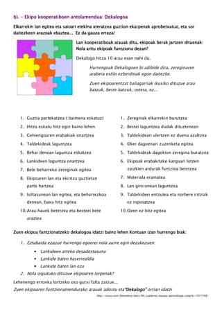 b). - Ekipo kooperatiboen antolamendua: Dekalogoa
Elkarrekin lan egitea eta saioari etekina ateratzea guztion ekarpenak aprobetxatuz, eta sor
daitezkeen arazoak ebaztea... Ez da gauza erraza!
Lan kooperatiboak arauak ditu, ekipoak berak jartzen dituenak:
Nola aritu ekipoak funtziona dezan?
Dekalogo hitza 10 arau esan nahi du.
Hurrengoak Dekalogoen bi adibide dira, zereginaren
arabera estilo ezberdinak egon daitezke.
Zuen ekipoarentzat baliagarriak ikusiko dituzue arau
batzuk, beste batzuk, ostera, ez...
1. Guztia partekatzea ( baimena eskatuz)
2. Hitza eskatu hitz egin baino lehen
3. Gehiengoaren erabakiak onartzea
4. Taldekideak laguntzea
5. Behar denean laguntza eskatzea
6. Lankideen laguntza onartzea
7. Bete beharreko zereginak egitea
8. Ekipoaren lan eta ekintza guztietan
parte hartzea
9. Isiltasunean lan egitea, eta beharrezkoa
denean, baxu hitz egitea
10.Arau hauek betetzea eta besteei bete
araztea
1. Zereginak elkarrekin burutzea
2. Bestei laguntzea dudak dituztenean
3. Taldekideari ulertzen ez duena azaltzea
4. Oker dagoenari zuzenketa egitea
5. Taldekideak dagokion zeregina burutzea
6. Ekipoak erabakitako karguari lotzen
zaizkien ardurak funtzioa betetzea
7. Materiala eramatea
8. Lan giro onean laguntzea
9. Taldekideei entzutea eta norbere iritziak
ez inposatzea
10.Ozen ez hitz egitea
Zuen ekipoa funtzionatzeko dekalogoa idatzi baino lehen Kontuan izan hurrengo biak:
1. Eztabaida ezazue hurrengo egoerei nola aurre egin dezakezuen:
▪ Lankideen arteko desadostasuna
▪ Lankide baten haserrealdia
▪ Lankide baten lan eza
2. Nola ospatuko dituzue ekipoaren lorpenak?
Lehenengo erronka lortzeko oso gutxi falta zaizue...
Zuen ekipoaren funtzionamendurako arauak adostu eta“Dekalogo” orrian idatzi
http://issuu.com/fjmontero/docs/00_cuaderno_equipo_aprendizaje_coop?e=1917748/
 