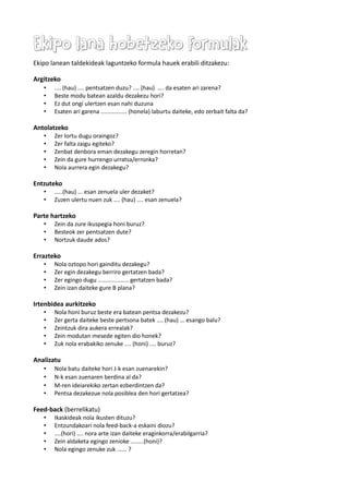 Ekipo lana hobetzeko formulakEkipo lana hobetzeko formulak
Ekipo lanean taldekideak laguntzeko formula hauek erabili ditzakezu:
Argitzeko
• .... (hau) .... pentsatzen duzu? .... (hau) .... da esaten ari zarena?
• Beste modu batean azaldu dezakezu hori?
• Ez dut ongi ulertzen esan nahi duzuna
• Esaten ari garena ................ (honela) laburtu daiteke, edo zerbait falta da?
Antolatzeko
• Zer lortu dugu oraingoz?
• Zer falta zaigu egiteko?
• Zenbat denbora eman dezakegu zeregin horretan?
• Zein da gure hurrengo urratsa/erronka?
• Nola aurrera egin dezakegu?
Entzuteko
• .....(hau) ... esan zenuela uler dezaket?
• Zuzen ulertu nuen zuk .... (hau) .... esan zenuela?
Parte hartzeko
• Zein da zure ikuspegia honi buruz?
• Besteok zer pentsatzen dute?
• Nortzuk daude ados?
Errazteko
• Nola oztopo hori gainditu dezakegu?
• Zer egin dezakegu berriro gertatzen bada?
• Zer egingo dugu ................... gertatzen bada?
• Zein izan daiteke gure B plana?
Irtenbidea aurkitzeko
• Nola honi buruz beste era batean pentsa dezakezu?
• Zer gerta daiteke beste pertsona batek .... (hau) ... esango balu?
• Zeintzuk dira aukera errealak?
• Zein modutan mesede egiten dio honek?
• Zuk nola erabakiko zenuke .... (honi) .... buruz?
Analizatu
• Nola batu daiteke hori J-k esan zuenarekin?
• N-k esan zuenaren berdina al da?
• M-ren ideiarekiko zertan ezberdintzen da?
• Pentsa dezakezue nola posiblea den hori gertatzea?
Feed-back (berrelikatu)
• Ikaskideak nola ikusten dituzu?
• Entzundakoari nola feed-back-a eskaini diozu?
• ....(hori) .... nora arte izan daiteke eraginkorra/erabilgarria?
• Zein aldaketa egingo zenioke ........(honi)?
• Nola egingo zenuke zuk ...... ?
 