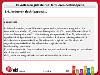 Irakaslearen gidaliburua: Jardueren deskribapena
3.4. Jardueren deskribapena….


ERANTZUNA:
1.
Erabilienak mendea, urtea, hilabetea, eguna, ordua, minutua eta segundoa dira.
Mendetik urtera bider 100, alderantzizkoa egiteko zati 100. Urtetik hilabetera bider 12,
alderantzikoa egiteko, zati 12. Hilabetetik egunera pasatzeko bider 30, alderantzizkoa
egiteko zati 30. Egunetik ordura pasatzeko bider 24, alderantzizkoa egiteko zati 24.
Ordutik minutura pasatzeko bider 60, alderantzikoa egiteko zati 60. Minututik
segundora pasatzeko bider 60, alderantzizkoa egiteko zati 60.
b atalean dago erantzuna.
Ez da sistema metriko hamartarrekoa, izan ere, unitate batetik hurrengora pasatzeko ez
da 10 zenbakia erabiltzen.
Ordu, minutu eta segundorako laburdurak hauek dira: h, min eta s.
 