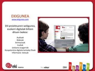 EKIGUNEA
        www.ekigunea.com


EKI proiektuaren webgunea,
  euskarri digitalak biltzen
       dituen txokoa:
             Audioak
             Bideoak
           Animazioak
              Irudiak
       Jarduera osagarriak
Konpetentzia digitala lantzeko fitxak
       Informazio- testuak
 