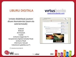 LIBURU DIGITALA
                                         www.virtusbooks.com

 Unitate didaktikoak jasotzen
dituen ikasmateriala (zoom eta
        web bertsioak):

               Audioak
               Bideoak
              Animazioak
                Irudiak
       Jarduera osagarriak (*)
 Konpetentzia digitala lantzeko fitxak
            Jarduera-fitxak
         Informazio- testuak
    Irakaslearen gidaliburua (*)
  (*) Irakaslearentzat bakarrik
 