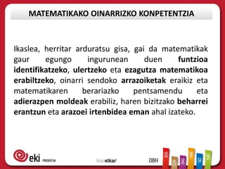 MATEMATIKAKO OINARRIZKO KONPETENTZIA



Ikaslea, herritar arduratsu gisa, gai da matematikak
gaur     egungo      ingurunean      duen    funtzioa
identifikatzeko, ulertzeko eta ezagutza matematikoa
erabiltzeko, oinarri sendoko arrazoiketak eraikiz eta
matematikaren       berariazko    pentsamendu      eta
adierazpen moldeak erabiliz, haren bizitzako beharrei
erantzun eta arazoei irtenbidea eman ahal izateko.
 