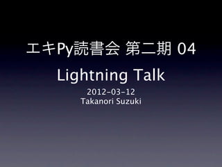 エキPy読書会 第二期 04
  Lightning Talk
      2012-03-12
     Takanori Suzuki
 