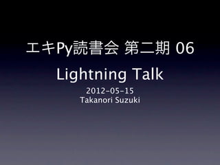 エキPy読書会 第二期 06
   Lightning Talk
         2012-05-15
      Takanori Suzuki
 
