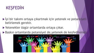 KEŞFEDİN
 İyi bir takımı ortaya çıkartmak için yetenek ve potansiyeli
belirlemek gerekir.
 Yetenekler özgür ortamlarda ortaya çıkar.
 Baskın ortamlarda potansiyel de,yetenek de keşfedilemez.
 