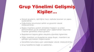 • Sosyal grupların, işbirliğine hazır, katkıda bulunan ve yapıcı
üyeleridirler.
• Çoğunlukla sorumluluk sahibi ve güvenilir olarak
nitelendirilirler.
• Başka insanlara yardım etmekten hoşlanır ve onları
sömürmekten ya da onlardan çıkar sağlamaktan kaçınırlar.
İnsanlar genellikle onlara güvenir.
• Başkalarının başına gelen olaylarla içtenlikle ilgilenirler.
• Diğer insanlara ve duygularına saygı duyar; insanların acı
çektiğini görmekten hoşlanmazlar.
• Genellikle kanunlara uyan vatandaşlar olarak nitelendirilirler.
• Grup hedeflerine bağlı ve sadıktırlar…
37
EI-UK 7.5B
Grup Yönelimi Gelişmiş
Kişiler…
 