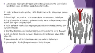  Amerika'da 160 kişilik bir spor grubunda yapılan ankette sporcuların
istedikleri lider özellikleri aşağıda sıralanmıştır.
1-) Lider anlayarak dinliyor,her türlü düşünceye açık, dinlemeye zaman
ayırıyor.
2-Destekleyici ve yardımcı bize arka çıkıyor.sorunlarımızı hatırlıyor
3-Ekip yönetimini kullanıyor, grubun daha iyi karara ulaşmasına yardım
ediyor.İşbirliğini kolaylaştırıyor.
4-Yakın denetim yapmaktan kaçınıyor;baskıcı yönetim taslamıyor, aşırı
kuralcı olmuyor.
5-Otoriteyi başkasına devrediyor,sporcuların kararlarına saygı duyuyor.
6-Açık ve dürüst iletişim kuruyor, düşüncelerini anlatıyor, söyledikleri
güvenilir.
7-Sporcuların iyi yönlerini ortaya çıkarıyor, onlarla ilgileniyor.
8-İşin detayları ile değil organizasyonu ile ilgileniyor.
 