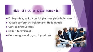 Ekip İçi İlişkileri Düzenlemek İçin;
 En başından, açık, içten bilgi alışverişinde bulunmak
 Yüksek performans beklentisini ifade etmek
 Geri bildirim vermek
 Rolleri tanımlamak
 Gelişmiş güven duygusu inşa etmek
 