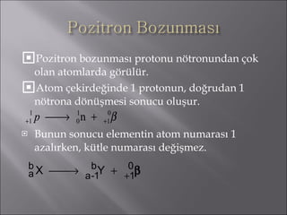 Pozitron bozunması protonu nötronundan çok olan atomlarda görülür. Atom çekirdeğinde 1 protonun, doğrudan 1 nötrona dönüşmesi sonucu oluşur. Bunun sonucu elementin atom numarası 1 azalırken, kütle numarası değişmez. 