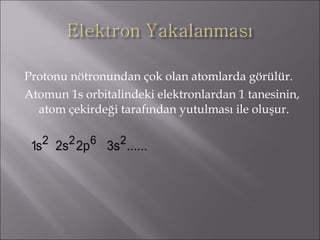 Protonu nötronundan çok olan atomlarda görülür. Atomun 1s orbitalindeki elektronlardan 1 tanesinin, atom çekirdeği tarafından yutulması ile oluşur. 