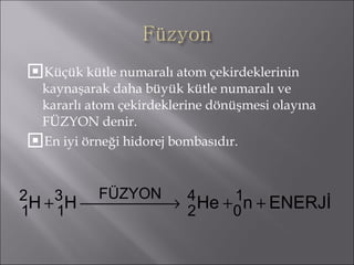 Küçük kütle numaralı atom çekirdeklerinin kaynaşarak daha büyük kütle numaralı ve kararlı atom çekirdeklerine dönüşmesi olayına FÜZYON denir. En iyi örneği hidorej bombasıdır. 