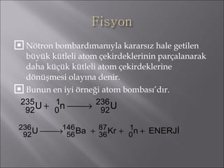 Nötron bombardımanıyla kararsız hale getilen büyük kütleli atom çekirdeklerinin parçalanarak daha küçük kütleli atom çekirdeklerine dönüşmesi olayına denir. Bunun en iyi örneği atom bombası’dır. 