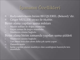 Radyoaktivitenin birimi BECQUEREL (Bekerel) ‘dir. Geiger MULLER sayacı ile ölçülür. Birim alana yapılan ışıma miktarı Madde miktarı ile doğru orantılıdır. Geçen zaman ile doğru orantılıdır. Maddenin cinsine bağlıdır. Birim alana birim zamanda yapılan ışıma şiddeti Maddenin cinsine bağlıdır. Yarı ömrü kısa olan atom daha çok ışıma yapar. Zamanla azalır Işıma yapılan alanın maddeye olan uzaklığının karesiyle ters orantılıdır. 