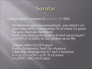 1) Radyoaktif x izotopu X------------ Y +2He Denklemine göre bozunmaktadır. yarı ömrü t yıl olan radyoaktif x atomundan 3t yıl sonra 5.6 gram He gazı oluştuğu ölçülüyor. buna göre başlagıçta alınan x in mol sayısı kaçtır? cvp=0.8 (X in kütle no 222 proton sayısı 86) Çözüm: nHe=5,6/4=1,4mol 1mol x bozunursa 2mol He oluşursa, 1,4molHe oluştuğunda 0,7 mol x bozunur. x-----x/2-----x/4----x/8  3t yıl sonra x-x/8=0,7 den x=0,8 çıkar. 