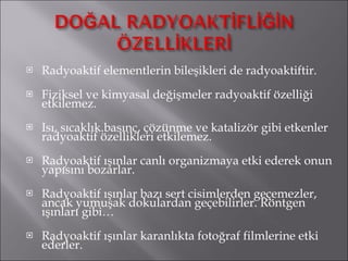 Radyoaktif elementlerin bileşikleri de radyoaktiftir. Fiziksel ve kimyasal değişmeler radyoaktif özelliği etkilemez. Isı, sıcaklık.basınç, çözünme ve katalizör gibi etkenler radyoaktif özellikleri etkilemez. Radyoaktif ışınlar canlı organizmaya etki ederek onun yapısını bozarlar. Radyoaktif ışınlar bazı sert cisimlerden geçemezler, ancak yumuşak dokulardan geçebilirler. Röntgen ışınları gibi… Radyoaktif ışınlar karanlıkta fotoğraf filmlerine etki ederler. 