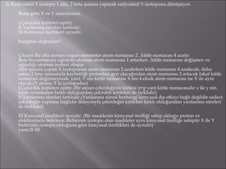 2) Radyoaktif X izotopu 1 alfa, 2 beta ışıması yaparak radyoaktif Y izotopuna dönüşüyor. Buna göre X ve Y atomlarının, I.Çekirdek kütleleri eşittir. II.Yarılanma süreleri farklıdır. III.Kimyasal özellikeri aynıdır. hangileri doğrudur? Çözüm:Bir alfa ışıması yapan elementin atom numarası 2 , kütle numarası 4 azalır. Beta bozunmasına uğrayan atomun atom numarası 1 artarken , kütle numarası değişmez ve uğradığı atomun izobarı oluşur. Alfa ışıması yapan X izotopunun atom numarası 2 azalırken kütle numarası 4 azalacak; daha sonra 2 beta ışımasıyla kaybettiği protonları geri alacağından atom numarası 2 artacak fakat kütle numarası değişmeyecek. yani; Y nin kütle numarası X ten 4 eksik atom numarası ise X ile aynı olacak.(Y atomu X in izotopudur) I.Çekirdek kütleleri eşittir.(Bir atoun çekirdeğinin kütlesi n+p yani kütle numarasıdır x ile y nin kütle numaraları farklı olduğundan çekirdek kütleleri de farklıdır) II.Yarılanma süreleri farklıdır.(Yarılanma süresi herhangi kimyasal dış etkiye bağlı değildir sadece çekirdeğin yapısına bağlıdır dolayısıyla çekirdeğin kütleleri farklı olduğundan yarılanma süreleri de farklıdır) III.Kimyasal özellikeri aynıdır. (Bir maddenin kimyasal özelliği sahip olduğu proton ve elektronlarla belirlenir.Birbirinin izotopu olan maddeler aynı kimyasal özelliğe sahiptir X ile Y birbirinin izotopu olduğuna göre kimyasal özellikleri de aynıdır) yanıt;II-III 