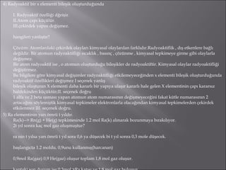4) Radyoaktif bir x elementi bileşik oluşturduğunda I. Radyoaktif özelliği dğeişir. II.Atom çapı küçülür. III.çekirdek yapısı değişmez. hangileri yanlıştır? Çözüm: Atomlardaki çekirdek olayları kimyasal olaylardan farklıdır.Radyoaktiflik , dış etkenlere bağlı değildir. Bir atomun radyoaktifliği sıcaklık , basınç , çözünme , kimyasal tepkimeye girme gibi olaylarla değişmez. Bir atom radyoaktif ise , o atomun oluşturduğu bileşikler de radyoaktiftir. Kimyasal olaylar radyoaktifliği değiştirmez. Bu bilgilere göre kimyasal değişimler radyoaktifliği etkilemeyeceğinden x elementi bileşik oluşturduğunda radyoaktif özellikleri değişmez I seçenek yanlış bileşik oluşturan X elementi daha kararlı bir yapıya ulaşır kararlı hale gelen X elementinin çapı kararsız haldekinden küçüktür;II. seçenek doğru 1 alfa ve 2 beta ışıması yapan atomun atom numarasının değişmeyeceğini fakat kütle numarasının 2 artacağını söylemiştik kimyasal tepkimeler elektronlarla olacağından kimyasal tepkimelerden çekirdek etkilenmez III. seçenek doğru. 5) Ra elementinin yarı ömrü t yıldır. Ra(k)--> Rn(g) + He(g) tepkimesinde 1.2 mol Ra(k) alınarak bozunmaya bırakılıyor. 2t yıl sonra kaç mol gaz oluşmuştur? ra nin t yılsa yarı ömrü t yıl sora 0,6 ya düşecek bi t yıl sonra 0,3 mole düşecek. başlangıcta 1.2 moldu. 0,9unu kullanmış(harcanan) 0,9mol Ra(gaz) 0,9 He(gaz) oluşur toplam 1,8 mol gaz oluşur. kaptaki son durum ise 0,3mol >Ra katısı ve 1,8 mol gaz bulunur. 