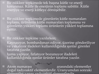 Bir nükleer tepkimede tek başına kütle ve enerji korunmaz. Kütle ile enerjinin toplamı sabittir. Kütle enerjiye ve enerji kütleye dönüşebilir. Bir nükleer tepkimede girenlerin kütle numaraları toplamı, ürünlerin kütle numaraları toplamına ve girenlerin yükleri toplamı ürünlerin yükleri toplamına eşittir. Bir nükleer tepkime yazılırken; Kaynaşıyor, bombardıman ediyor, üzerine gönderiliyor ve yakalıyor ifadeleri kullanıldığında ışınlar girenler tarafına yazılır. Işıma yapıyor, fırlatıyor bozunuyor ifadeleri kullanıldığında ışınlar ürünler tarafına yazılır. Atom numarası  arasındaki elementler doğal radyoaktif elementlerdir. Uranyumdan sonraki elementler yapay radyoaktif elementlerdir. 