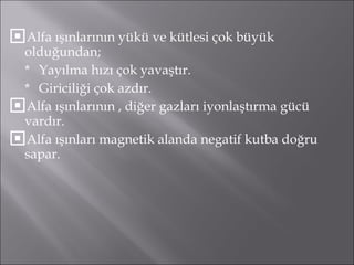 Alfa ışınlarının yükü ve kütlesi çok büyük olduğundan;  * Yayılma hızı çok yavaştır. * Giriciliği çok azdır. Alfa ışınlarının , diğer gazları iyonlaştırma gücü vardır. Alfa ışınları magnetik alanda negatif kutba doğru sapar. 