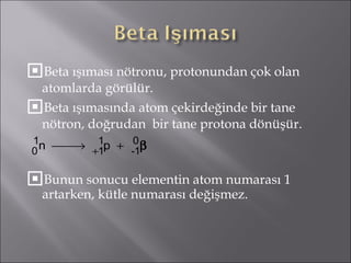 Beta ışıması nötronu, protonundan çok olan atomlarda görülür. Beta ışımasında atom çekirdeğinde bir tane nötron, doğrudan  bir tane protona dönüşür. Bunun sonucu elementin atom numarası 1 artarken, kütle numarası değişmez. 