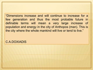 “Dimensions increase and will continue to increase for a 
few generation and thus the most probable future in 
definable terms will mean a very large increase of 
population and energy in the city of Anthopos (man). This is 
the city where the whole mankind will live or tend to live.” 
C.A.DOXIADIS 
 