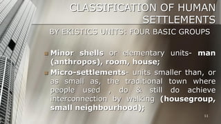 CLASSIFICATION OF HUMAN
SETTLEMENTS
BY EKISTICS UNITS: FOUR BASIC GROUPS
Minor shells or elementary units- man
(anthropos), room, house;
 Micro-settlements- units smaller than, or
as small as, the traditional town where
people used , do & still do achieve
interconnection by walking (housegroup,
small neighbourhood);


11

 