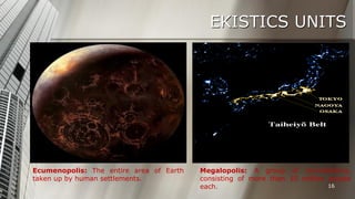 EKISTICS UNITS

Ecumenopolis: The entire area of Earth
taken up by human settlements.

Megalopolis: A group of conurbations,
consisting of more than 10 million people
16
each.

 