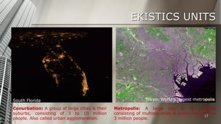 EKISTICS UNITS

South Florida
Conurbation: A group of large cities & their
suburbs, consisting of 3 to 10 million
people. Also called urban agglomeration.

Tokyo: World’s largest metropolis
Metropolis: A large city & its suburbs
consisting of multiple cities & towns having 1 to
17
3 million people.

 