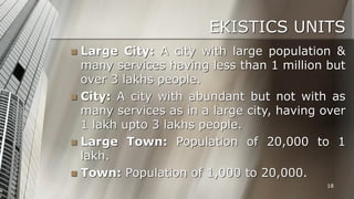 EKISTICS UNITS
Large City: A city with large population &
many services having less than 1 million but
over 3 lakhs people.
 City: A city with abundant but not with as
many services as in a large city, having over
1 lakh upto 3 lakhs people.
 Large Town: Population of 20,000 to 1
lakh.
 Town: Population of 1,000 to 20,000.


18

 