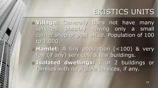 EKISTICS UNITS
Village: Generally does not have many
services, possibly having only a small
corner shop or post office. Population of 100
to 1,000.
 Hamlet: A tiny population (<100) & very
few (if any) services, & few buildings.
 Isolated dwellings: 1 or 2 buildings or
families with negligible services, if any.


19

 