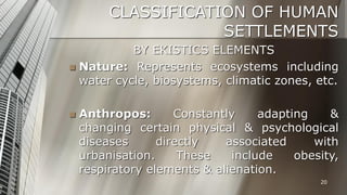 CLASSIFICATION OF HUMAN
SETTLEMENTS
BY EKISTICS ELEMENTS
 Nature: Represents ecosystems including
water cycle, biosystems, climatic zones, etc.


Anthropos:
Constantly
adapting
&
changing certain physical & psychological
diseases
directly
associated
with
urbanisation.
These
include
obesity,
respiratory elements & alienation.
20

 