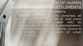 CLASSIFICATION OF HUMAN
SETTLEMENTS
BY EKISTICS ELEMENTS
 Society: Realm of society comprises all
those aspects of the urban or rural scene
that
are
commonly
dealt
with
by
sociologists, economists & administrators:
population trends, social customs, income &
occupations, & the system of urban
government.
21

 