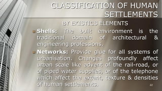 CLASSIFICATION OF HUMAN
SETTLEMENTS
BY EKISTICS ELEMENTS
 Shells:
The built environment is the
traditional domain of architectural &
engineering professions.
 Networks: Provide glue for all systems of
urbanisation. Changes profoundly affect
urban scale like advent of the rail-road, or
of piped water supplies, or of the telephone
which affect the extent, texture & densities
22
of human settlements.

 