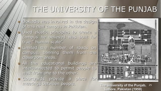 THE UNIVERSITY OF THE PUNJAB









Doxiadis was involved in the design
of this new campus in Pakistan.
Used ekistic principles to create a
campus he believed was built for
true ” human scale”.
Limited the number of roads on
campus, banning them from the
classroom areas.
All the educational buildings are
interconnected to permit people to
walk from one to the other.
Courtyards provide a place for
meetings between people.
The University of the Punjab,
Lahore, Pakistan (1959)

25

 