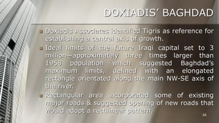 DOXIADIS’ BAGHDAD





Doxiadis Associates identified Tigris as reference for
establishing a central axis of growth.
Ideal limits of the future Iraqi capital set to 3
million—approximately three times larger than
1958 population which suggested Baghdad’s
maximum limits, defined with an elongated
rectangle orientated along the main NW-SE axis of
the river.
Rectangular area incorporated some of existing
major roads & suggested opening of new roads that
would adopt a rectilinear pattern.
26

 